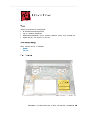 Page 79MacBook Pro 17-inch (original, Core 2 Duo, 2.4/2.6GHz, 2008) Take Apart — Optical Drive 79
Optical Drive
Tools
This procedure requires the following tools: #0 Phillips screwdriver (magnetized)
• 
Torx T6 screwdriver (magnetized)
• 
Black stick (nylon probe 922-5065) or other non-conductive nylon or plastic flat-blade tool
• 
Kapton tape (922-1731) (0.5-inch x 12-yard roll)
• 
Preliminary Steps
Before you begin, remove the following:
Batter
•  y
Top Cas
•  e
Part Location 