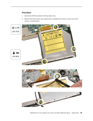 Page 80MacBook Pro 17-inch (original, Core 2 Duo, 2.4/2.6GHz, 2008) Take Apart — Optical Drive 80
Procedure
Disconnect the flex connector. Peel up tape, if any.
1.  
2.   Remove the three screws. Use a black stick to carefully move wires to access two of the 
screws, as shown below.  
 
  