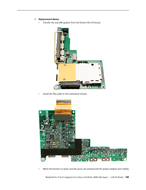 Page 108MacBook Pro 17-inch (original, Core 2 Duo, 2.4/2.6GHz, 2008) Take Apart — Left I/O Board 10 8
Replacement Notes:
7.    
Transfer the any EMI gaskets from the former left I/O board.
• 
Install the flex cable in the orientation shown.  
• 
When the board is in place and the ports are seated, hold the power adapter port tightly 
•  