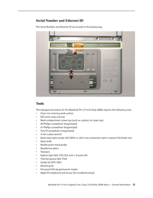 Page 12MacBook Pro 17-inch (original, Core 2 Duo, 2.4/2.6GHz, 2008) Basics— General Information 12
Serial Number and Ethernet ID
The Serial Number and Ethernet ID are located in the battery bay. 
Tools
The takeapart procedure for the MacBook Pro (17-inch Early 2008) requires the following tools: Clean non-marring work surface
• 
ESD wrist strap and mat
• 
Multi-compartment screw tray (such as a plastic ice cube tray)
• 
#0 Phillips screwdriver (magnetized)
• 
#1 Phillips screwdriver (magnetized)
• 
Torx T6...