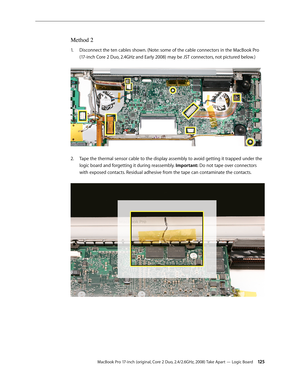 Page 125MacBook Pro 17-inch (original, Core 2 Duo, 2.4/2.6GHz, 2008) Take Apart — Logic Board 12 5
Method 2
Disconnect the ten cables shown. (Note: some of the cable connectors in the MacBook Pro 
1.  
(17-inch Core 2 Duo, 2.4GHz and Early 2008) may be JST connectors, not pictured below.) 
Tape the thermal sensor cable to the display assembly to avoid getting it trapped under the 
2.  
logic board and forgetting it during reassembly. Important: Do not tape over connectors 
with exposed contacts. Residual...