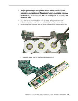 Page 129MacBook Pro 17-inch (original, Core 2 Duo, 2.4/2.6GHz, 2008) Take Apart — Logic Board 12 9
Warning: 
3.   If the logic board was removed to facilitate another procedure and will 
be reinstalled, the existing thermal grease cannot be left on the board and must be 
completely cleaned off, since it will create a thermal barrier if combined with new grease.  
Use the following procedures to clean off the old thermal grease—or overheating and 
damage can result.
U
4.   se a black stick to remove the grease...