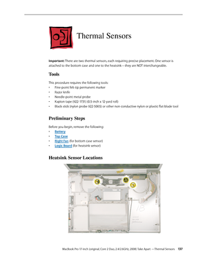 Page 137MacBook Pro 17-inch (original, Core 2 Duo, 2.4/2.6GHz, 2008) Take Apart —Thermal Sensors 13 7
Thermal Sensors
Important: There are two thermal sensors, each requiring precise placement. One sensor is 
attached to the bottom case and one to the heatsink—they are NOT interchangeable.
Tools
This procedure requires the following tools: Fine-point felt-tip permanent marker
• 
Razor knife
• 
Needle-point metal probe
• 
Kapton tape (922-1731) (0.5-inch x 12-yard roll)
• 
Black stick (nylon probe 922-5065) or...