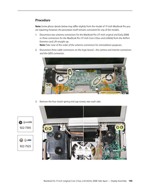 Page 146MacBook Pro 17-inch (original, Core 2 Duo, 2.4/2.6GHz, 2008) Take Apart — Display Assembly 14 6
Procedure
Note: Some photo details below may differ slightly from the model of 17-inch MacBook Pro you 
are repairing; however, the procedure itself remains consistent for any of the models.Disconnect two antenna connectors for the MacBook Pro (17-inch original and Early 2008) 
1.  
or three connectors for the MacBook Pro (17-inch Core 2 Duo and 2.4GHz) from the AirPort 
Extreme card. Lift straight up.  
Note:...