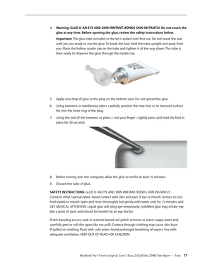 Page 17MacBook Pro 17-inch (original, Core 2 Duo, 2.4/2.6GHz, 2008) Take Apart — Foot 17
 
4.   Warning: GLUE IS AN EYE AND SKIN IRRITANT. BONDS SKIN INSTANTLY. Do not touch the 
glue at any time. Before opening the glue, review the safety instructions below.  
Important: The glue tube included in the kit is sealed until first use. Do not break the seal 
until you are ready to use the glue. To break the seal, hold the tube upright and away from 
you. Place the hollow nozzle cap on the tube and tighten it all...