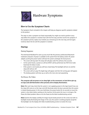 Page 167MacBook Pro 17-inch (original, Core 2 Duo, 2.4/2.6GHz, 2008) Troubleshooting — Hardware Symptom Charts 16 7
Hardware Symptoms
How to Use the Symptom Charts
The Symptom Charts included in this chapter will help you diagnose specific symptoms related 
to the product. 
The steps to solve a symptom are listed sequentially. You might not need to perform every 
step before the symptom is resolved. Start with the first step, and then test for the symptom. If 
the symptom persists, replace any modules you...