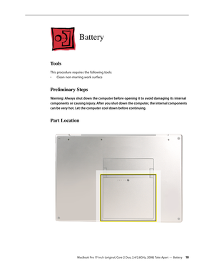 Page 18MacBook Pro 17-inch (original, Core 2 Duo, 2.4/2.6GHz, 2008) Take Apart — Battery 18
Battery
Tools
This procedure requires the following tools: Clean non-marring work surface
• 
Preliminary Steps
Warning: Always shut down the computer before opening it to avoid damaging its internal 
components or causing injury. After you shut down the computer, the internal components 
can be very hot. Let the computer cool down before continuing.
Part Location 