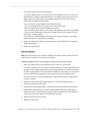 Page 181MacBook Pro 17-inch (original, Core 2 Duo, 2.4/2.6GHz, 2008) Troubleshooting — Hardware Symptom Charts 181
Use a digital camera to test your Apple Remote.
3. 
If you have a digital camera or DV camera with an LCD display, you can use it to see if your 
Apple Remote is emitting a signal. Infrared beams are invisible to the human eye, but most 
digital cameras and video cameras use Charged-Coupled Device (CCD) chips or image 
sensors that are sensitive to infrared light.
To use a camera to test your Apple...