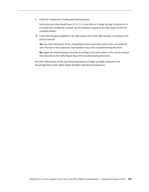 Page 194MacBook Pro 17-inch (original, Core 2 Duo, 2.4/2.6GHz, 2008) Troubleshooting — Hardware Symptom Charts 19 4
Check for misplaced or inadequate thermal grease.
9. 
Each processor chip should have .01 to .12 cc (one-third of a single syringe) of grease on it. 
It should look completely covered. See the Heatsink chapter of the Take Apart section for 
complete details.
Is the thermal grease applied in the right places and in the right amount, according to the 
10.  
service manual?
Yes: You have eliminated...