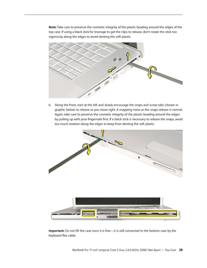 Page 28MacBook Pro 17-inch (original, Core 2 Duo, 2.4/2.6GHz, 2008) Take Apart — Top Case 28
Note: Take care to preserve the cosmetic integrity of the plastic beading around the edges of the 
top case. If using a black stick for leverage to get the clips to release, don’t rotate the stick too 
vigorously along the edges to avoid denting the soft plastic. 
Along the front, start at the left and slowly encourage the snaps and screw tabs (shown in 
6.  
graphic below) to release as you move right. A snapping noise...