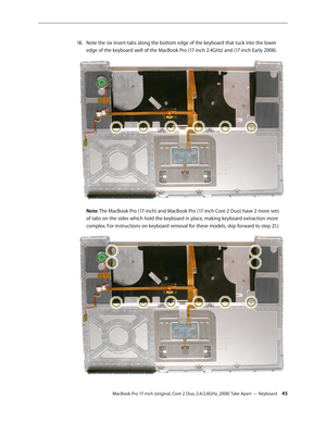 Page 45MacBook Pro 17-inch (original, Core 2 Duo, 2.4/2.6GHz, 2008) Take Apart — Keyboard 45
Note the six insert-tabs along the bottom edge of the keyboard that tuck into the lower 
18.  
edge of the keyboard well of the MacBook Pro (17-inch 2.4GHz) and (17-inch Early 2008). 
Note: The MacBook Pro (17-inch) and MacBook Pro (17-inch Core 2 Duo) have 2 more sets 
of tabs on the sides which hold the keyboard in place, making keyboard extraction more 
complex. For instructions on keyboard removal for these models,...