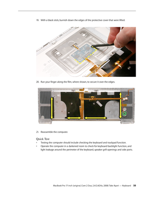 Page 58MacBook Pro 17-inch (original, Core 2 Duo, 2.4/2.6GHz, 2008) Take Apart — Keyboard 58
With a black stick, burnish down the edges of the protective cover that were lifted.
 
19 .  
Run your finger along the film, where shown, to secure it over the edges.  
20.  
Reassemble the computer.
21.  
Quick Test
Testing the computer should include checking the keyboard and trackpad function. 
• 
Operate the computer in a darkened room to check for keyboard backlight function, and 
• 
light leakage around the...