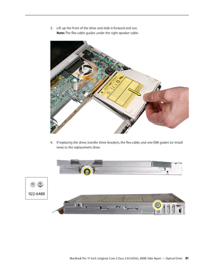 Page 81MacBook Pro 17-inch (original, Core 2 Duo, 2.4/2.6GHz, 2008) Take Apart — Optical Drive 81
Lift up the front of the drive and slide it forward and out.  
3. 
Note: The flex cable guides under the right speaker cable.  
If replacing the drive, transfer three brackets, the flex cable, and one EMI gasket (or install 
4.  
new) to the replacement drive.  
 
  