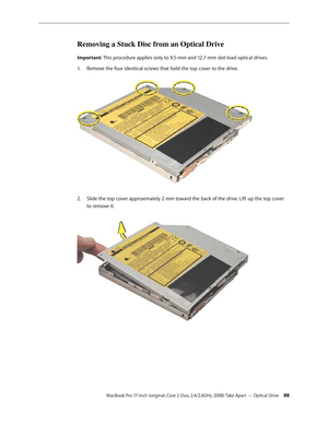 Page 88MacBook Pro 17-inch (original, Core 2 Duo, 2.4/2.6GHz, 2008) Take Apart — Optical Drive 88
Removing a Stuck Disc from an Optical Drive
Important: This procedure applies only to 9.5-mm and 12.7-mm slot-load optical drives.Remove the four identical screws that hold the top cover to the drive.  
1.  
Slide the top cover approximately 2 mm toward the back of the drive. Lift up the top cover 
2.  
to remove it.   