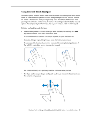 Page 10MacBook Pro 17-inch (original, Core 2 Duo, 2.4/2.6GHz, 2008) Basics— General Information 10
Using the Multi-Touch Trackpad
Use the trackpad to move the pointer and to scroll, tap, double-tap, and drag. How far the pointer 
moves on screen is affected by how quickly you move your finger across the trackpad. To move 
the pointer a short distance, move your finger slowly across the trackpad; the faster you move 
your finger, the farther the pointer moves. To fine-tune the tracking speed and set other...