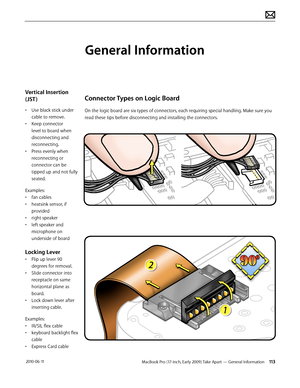 Page 113MacBook Pro (17-inch, Early 2009) Take Apart — General Information 113 2010-06-11
Vertical Insertion 
(JST )
• Use black stick under 
cable to remove.
• Keep connector 
level to board when 
disconnecting and 
reconnecting.
• Press evenly when 
reconnecting or 
connector can be 
tipped up and not fully 
seated.
Examples:
• fan cables
• heatsink sensor, if 
provided
• right speaker
• left speaker and 
microphone on 
underside of board
Locking Lever
• Flip up lever 90 
degrees for removal. 
• Slide...