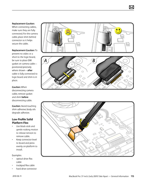 Page 115MacBook Pro (17-inch, Early 2009) Take Apart — General Information 115 2010-06-11
Replacement Caution: 
When connecting cables, 
make sure they are fully 
connected. For the camera 
cable, place shim behind 
connector so it helps 
secure the cable.
Replacement Caution: To 
prevent no video or a 
short to the logic board, 
be sure to place EMI 
gasket on camera cable—
positioned precisely 
where shown—after 
cable is fully connected to 
logic board and shim is in 
place.
Caution: When 
disconnecting...