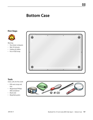 Page 117MacBook Pro (17-inch, Early 2009) Take Apart — Bottom Case 117 2010-06-11
First Steps
Warning:
• Shut down computer.
• Wait 10 minutes
• Unplug all cables.
• Put on ESD strap.
Tools
Clean, soft, lint-free cloth
• ESD wrist strap and 
mat
• Magnetized Phillips 
#00 screwdriver
• Black stick
• Magnifying glass
Bottom Case  