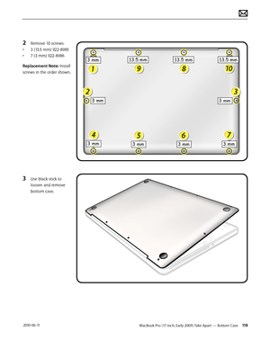 Page 119MacBook Pro (17-inch, Early 2009) Take Apart — Bottom Case 119 2010-06-11
2 Remove 10 screws:
• 3 (13.5 mm) 922-8985
• 7 (3 mm) 922-8986
Replacement Note: Install 
screws in the order shown.
3 Use black stick to 
loosen and remove 
bottom case.   