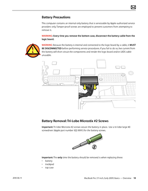 Page 14MacBook Pro (17-inch, Early 2009) Basics — Overview 14 2010-06-11
Battery Precautions
This computer contains an internal-only battery that is serviceable by Apple-authorized service 
providers only. Tamper-proof screws are employed to prevent customers from attempting to 
remove it.
WARNING: Every time you remove the bottom case, disconnect the battery cable from the 
logic board. 
WARNING: Because the battery is internal and connected to the logic board by a cable, it MUST 
BE DISCONNECTED before...