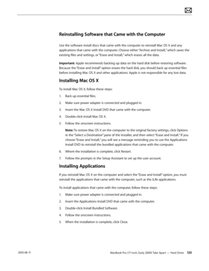 Page 133MacBook Pro (17-inch, Early 2009) Take Apart — Hard Drive 133 2010-06-11
Reinstalling Software that Came with the Computer
Use the software install discs that came with the computer to reinstall Mac OS X and any 
applications that came with the computer. Choose either “Archive and Install,” which saves the 
existing files and settings, or “Erase and Install,” which erases all the data.
Important: Apple recommends backing up data on the hard disk before restoring software. 
Because the “Erase and Install”...
