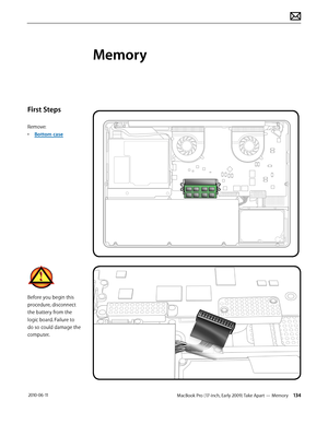 Page 134MacBook Pro (17-inch, Early 2009) Take Apart — Memory 134 2010-06-11
First Steps
Remove:
• Bottom case
Before you begin this 
procedure, disconnect 
the battery from the 
logic board. Failure to 
do so could damage the 
computer.
Memory  