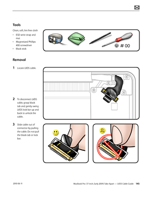 Page 145MacBook Pro (17-inch, Early 2009) Take Apart — LVDS Cable Guide 145 2010-06-11
Tools
Clean, soft, lint-free cloth
• ESD wrist strap and 
mat
• Magnetized Phillips 
#00 screwdriver
• Black stick
Removal
1 Locate LVDS cable.
2 To disconnect LVDS 
cable, grasp black 
tab and gently swing 
LVDS lock bar up and 
back to unlock the 
cable. 
3 Slide cable out of 
connector by pulling 
the cable. Do not pull 
the black tab or lock 
bar.  