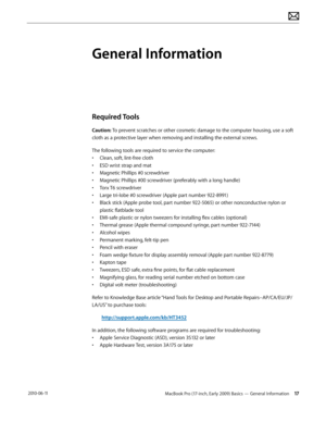 Page 17MacBook Pro (17-inch, Early 2009) Basics — General Information 17 2010-06-11
General Information
Required Tools
Caution: To prevent scratches or other cosmetic damage to the computer housing, use a soft 
cloth as a protective layer when removing and installing the external screws.
The following tools are required to service the computer: 
• Clean, soft, lint-free cloth
• ESD wrist strap and mat
• Magnetic Phillips #0 screwdriver
• Magnetic Phillips #00 screwdriver (preferably with a long handle)
• Torx...