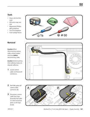 Page 163MacBook Pro (17-inch, Early 2009) Take Apart — Display Assembly 163 2010-06-11
Tools
• Clean, soft, lint-free 
cloth
• ESD wrist strap and 
mat
• Magnetized Phillips 
#00 screwdriver
• Torx T6 screwdriver
• Foam wedge fixture 
Removal
Caution: When 
disconnecting camera 
cable, remove gasket 
and shim before 
disconnecting cable. 
Caution: Avoid touching 
shim adhesive; body oils 
degrade adhesive.
1 Locate camera 
cable and Bluetooth 
connectors.
2 Peel EMI gasket off 
camera cable 
connector (A). 
3...