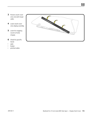 Page 172MacBook Pro (17-inch, Early 2009) Take Apart — Display Clutch Cover 172 2010-06-11
3 Position clutch cover 
onto end with longer 
cable. 
4 Lower clutch cover 
onto display assembly.
5 Listen for snapping 
sound as hooks 
engage.
6 Check for good fit. 
Avoid: 
• gaps
• bulges
• pinched cables  