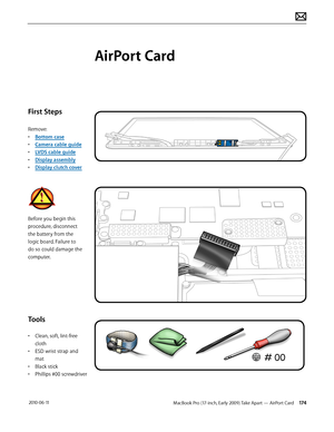 Page 174MacBook Pro (17-inch, Early 2009) Take Apart — AirPort Card 174 2010-06-11
First Steps
Remove:
• Bottom case
• Camera cable guide
• LVDS cable guide
• Display assembly
• Display clutch cover
Before you begin this 
procedure, disconnect 
the battery from the 
logic board. Failure to 
do so could damage the 
computer.
Tools
• Clean, soft, lint-free 
cloth
• ESD wrist strap and 
mat
• Black stick
• Phillips #00 screwdriver
AirPort Card  