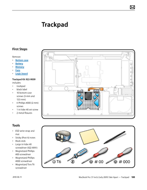 Page 188MacBook Pro (17-inch, Early 2009) Take Apart — Trackpad 188 2010-06-11
First Steps
Remove:
• Bottom case
• Battery
• Memory
• Fans
• Logic board
Trackpad Kit 922-9009 
includes:
• trackpad
• black label
• 10 bottom case 
screws (3-mm and 
13.5-mm)
• 6 Phillips #000 (2-mm) 
screws
• 1 tri-lobe #0 set screw
• 2 metal flexures
Tools
• ESD wrist strap and 
mat
• Sticky (Post-It) notes
• Black stick
• Large tri-lobe #0 
screwdriver (922-8991)
• Magnetized Phillips 
#00 screwdriver
• Magnetized Phillips 
#000...