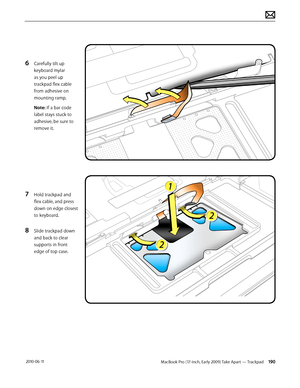 Page 190MacBook Pro (17-inch, Early 2009) Take Apart — Trackpad 190 2010-06-11
6 Carefully tilt up 
keyboard mylar 
as you peel up 
trackpad flex cable 
from adhesive on 
mounting ramp.
Note: If a bar code 
label stays stuck to 
adhesive, be sure to 
remove it.
7 Hold trackpad and 
flex cable, and press 
down on edge closest 
to keyboard.
8 Slide trackpad down 
and back to clear 
supports in front 
edge of top case.  