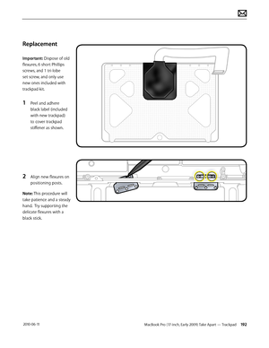 Page 192MacBook Pro (17-inch, Early 2009) Take Apart — Trackpad 192 2010-06-11
Replacement
Important: Dispose of old 
flexures, 6 short Phillips 
screws, and 1 tri-lobe 
set screw, and only use 
new ones included with 
trackpad kit.
1 Peel and adhere 
black label (included 
with new trackpad) 
to cover trackpad 
stiffener as shown.
2 Align new flexures on 
positioning posts.
Note: This procedure will 
take patience and a steady 
hand.  Try supporting the 
delicate flexures with a 
black stick.  