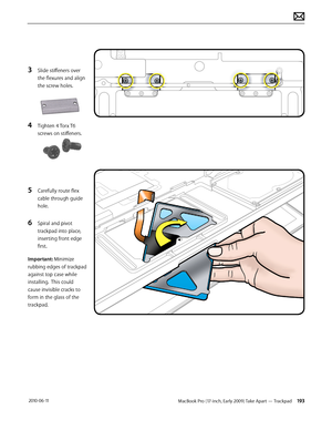 Page 193MacBook Pro (17-inch, Early 2009) Take Apart — Trackpad 193 2010-06-11
3 Slide stiffeners over 
the flexures and align 
the screw holes.
4 Tighten 4 Torx T6 
screws on stiffeners.
5 Carefully route flex 
cable through guide 
hole.
6 Spiral and pivot 
trackpad into place, 
inserting front edge 
first.
Important: Minimize 
rubbing edges of trackpad 
against top case while 
installing.  This could 
cause invisible cracks to 
form in the glass of the 
trackpad.  