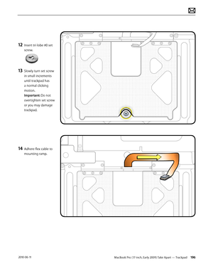 Page 196MacBook Pro (17-inch, Early 2009) Take Apart — Trackpad 196 2010-06-11
12 Insert tri-lobe #0 set 
screw.  
13 Slowly turn set screw 
in small increments 
until trackpad has 
a normal clicking 
motion. 
Important: Do not 
overtighten set screw 
or you may damage 
trackpad.
14 Adhere flex cable to 
mounting ramp.  