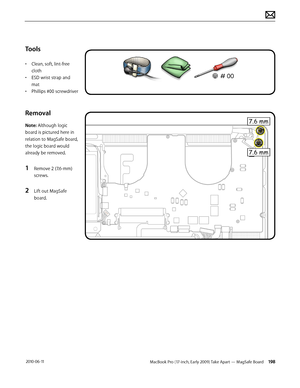 Page 198MacBook Pro (17-inch, Early 2009) Take Apart — MagSafe Board 198 2010-06-11
Tools
• Clean, soft, lint-free 
cloth
• ESD wrist strap and 
mat
• Phillips #00 screwdriver
Removal 
Note: Although logic 
board is pictured here in 
relation to MagSafe board, 
the logic board would 
already be removed. 
1 Remove 2 (7.6-mm) 
screws.
2 Lift out MagSafe 
board.  