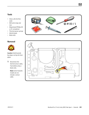 Page 201MacBook Pro (17-inch, Early 2009) Take Apart — Heatsink 201 2010-06-11
Tools
• Clean, soft, lint-free 
cloth
• ESD wrist strap and 
mat
• Magnetized Phillips #0 
or #1 screwdriver
• Thermal grease syringe
• Alcohol pads
• Black stick
Removal
Caution: Hold heatsink 
by edges, not by the heat 
pipes:
1 Disconnect the 
thermal sensor cable, 
if provided, using a 
black stick.
Note: Some heatsink 
models do not 
include a sensor 
cable.  