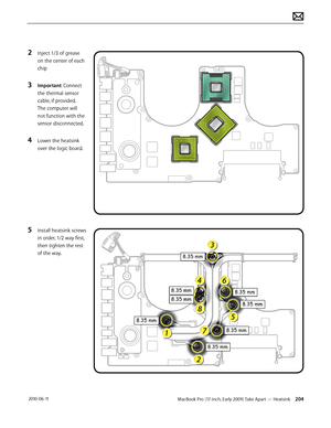 Page 204MacBook Pro (17-inch, Early 2009) Take Apart — Heatsink 204 2010-06-11
2 Inject 1/3 of grease 
on the center of each 
chip
3 Important: Connect 
the thermal sensor 
cable, if provided. 
The computer will 
not function with the 
sensor disconnected.
4 Lower the heatsink 
over the logic board.
5 Install heatsink screws 
in order, 1/2 way first, 
then tighten the rest 
of the way.  