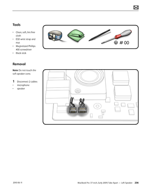 Page 206MacBook Pro (17-inch, Early 2009) Take Apart — Left Speaker 206 2010-06-11
Tools
• Clean, soft, lint-free 
cloth
• ESD wrist strap and 
mat
• Magnetized Phillips 
#00 screwdriver
• Black stick
Removal
Note: Do not touch the 
soft speaker cone. 
1 Disconnect 2 cables:
• microphone
• speaker  