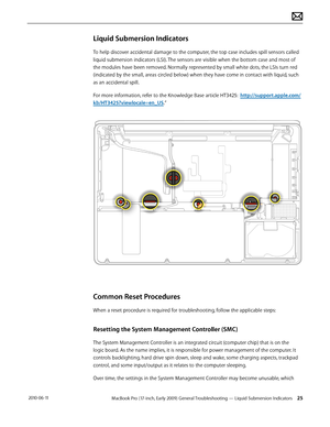 Page 25MacBook Pro (17-inch, Early 2009) General Troubleshooting — Liquid Submersion Indicators 25 2010-06-11
Liquid Submersion Indicators
To help discover accidental damage to the computer, the top case includes spill sensors called 
liquid submersion indicators (LSI). The sensors are visible when the bottom case and most of 
the modules have been removed. Normally represented by small white dots, the LSIs turn red 
(indicated by the small, areas circled below) when they have come in contact with liquid, such...