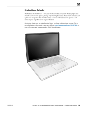 Page 29MacBook Pro (17-inch, Early 2009) General Troubleshooting — Display Hinge Behavior 29 2010-06-11
Display Hinge Behavior
The MacBook Pro models have a unique counterbalanced clutch system. The design provides a 
smooth, fluid feel when opening, closing, or positioning the display. The counterbalanced clutch 
system was designed so that when the display is vertical with respect to the ground, it will 
remain in place regardless of the angle of the base.
Moving the display past vertical allows the hinges to...