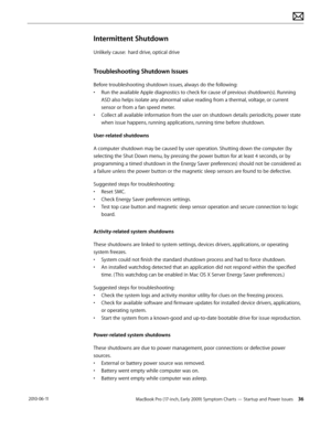 Page 36MacBook Pro (17-inch, Early 2009) Symptom Charts — Startup and Power Issues 36 2010-06-11
Intermittent Shutdown
Unlikely cause:  hard drive, optical drive
Troubleshooting Shutdown Issues
Before troubleshooting shutdown issues, always do the following:
• Run the available Apple diagnostics to check for cause of previous shutdown(s). Running 
ASD also helps isolate any abnormal value reading from a thermal, voltage, or current 
sensor or from a fan speed meter.
• Collect all available information from the...