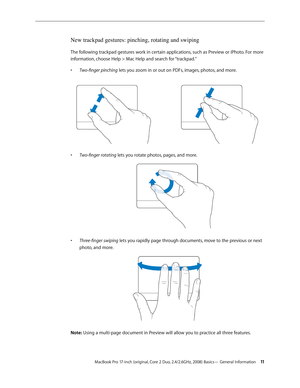 Page 11MacBook Pro 17-inch (original, Core 2 Duo, 2.4/2.6GHz, 2008) Basics— General Information 11
New trackpad gestures: pinching, rotating and swiping
The following trackpad gestures work in certain applications, such as Preview or iPhoto. For more 
information, choose Help > Mac Help and search for “trackpad.”Two-finger	pinching
•   lets you zoom in or out on PDFs, images, photos, and more.
Two-finger	rotating
•	  lets you rotate photos, pages, and more.
Three-finger	swiping
•	  lets you rapidly page through...