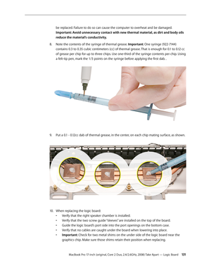 Page 131MacBook Pro 17-inch (original, Core 2 Duo, 2.4/2.6GHz, 2008) Take Apart — Logic Board 131
be replaced. Failure to do so can cause the computer to overheat and be damaged.
 
Important: Avoid unnecessary contact with new thermal material, as dirt and body oils 
reduce the material’s conductivity.
Note the contents of the syringe of thermal grease. 
8.   Important: One syringe (922-7144) 
contains 0.3 to 0.35 cubic centimeters (cc) of thermal grease. That is enough for 0.1 to 0.12 cc 
of grease per chip for...