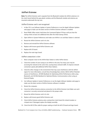 Page 173MacBook Pro 17-inch (original, Core 2 Duo, 2.4/2.6GHz, 2008) Troubleshooting — Hardware Symptom Charts 17 3
AirPort Extreme
Note: The AirPort Extreme card is separate from the Bluetooth module, the AirPort antenna is in 
the clutch barrel behind the gray plastic window, and the Bluetooth module and antenna are 
mounted underneath the top case.
AirPort Extreme card is not recognized
In Mac OS X, use Software Update in System Preferences or see the Apple Software Updates 
1.  
web page to make sure the...