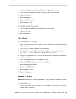 Page 184MacBook Pro 17-inch (original, Core 2 Duo, 2.4/2.6GHz, 2008) Troubleshooting — Hardware Symptom Charts 18 4
order to view the keys being illuminated, the ambient light needs to be dim.
Check the keyboard backlight flex cable connection to the top case flex cable.
2.  
Replace the keyboard.
3. 
Replace the top case.
4.  
Replace the left ALS board.
5. 
Replace the logic board.
6.  
Keyboard is partially illuminated. 
Check the keyboard backlight cable connection to the top case flex.
1.  
Replace the...