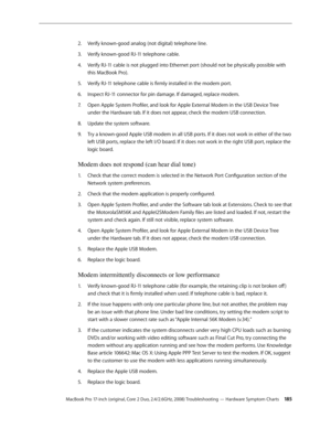 Page 185MacBook Pro 17-inch (original, Core 2 Duo, 2.4/2.6GHz, 2008) Troubleshooting — Hardware Symptom Charts 18 5
Verify known-good analog (not digital) telephone line.
2.  
Verify known-good RJ-11 telephone cable.
3. 
Verify RJ-11 cable is not plugged into Ethernet port (should not be physically possible with 
4.  
this MacBook Pro).
Verify RJ-11 telephone cable is firmly installed in the modem port.
5. 
Inspect RJ-11 connector for pin damage. If damaged, replace modem.
6.  
Open Apple System Profiler, and...