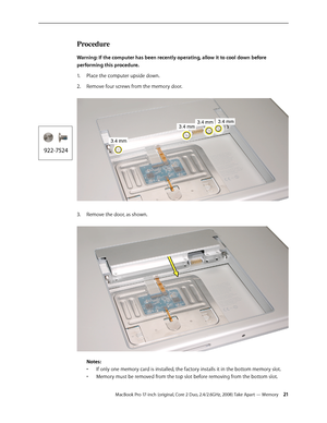 Page 21MacBook Pro 17-inch (original, Core 2 Duo, 2.4/2.6GHz, 2008) Take Apart — Memory 21
Procedure
Warning: If the computer has been recently operating, allow it to cool down before 
performing this procedure.Place the computer upside down.
1.  
Remove four screws from the memory door.  
2.  
Remove the door, as shown.  
3. 
 
Notes:  
•  If only one memory card is installed, the factory installs it in the bottom memory slot.  
•  Memory must be removed from the top slot before removing from the bottom slot. 