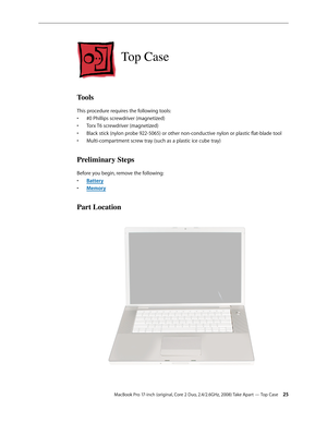 Page 25MacBook Pro 17-inch (original, Core 2 Duo, 2.4/2.6GHz, 2008) Take Apart — Top Case 25
Top Case
Tools
This procedure requires the following tools: #0 Phillips screwdriver (magnetized)
• 
Torx T6 screwdriver (magnetized)
• 
Black stick (nylon probe 922-5065) or other non-conductive nylon or plastic flat-blade tool
• 
Multi-compartment screw tray (such as a plastic ice cube tray)
• 
Preliminary Steps
Before you begin, remove the following:
•  Batter y
Memor
•  y
Part Location 